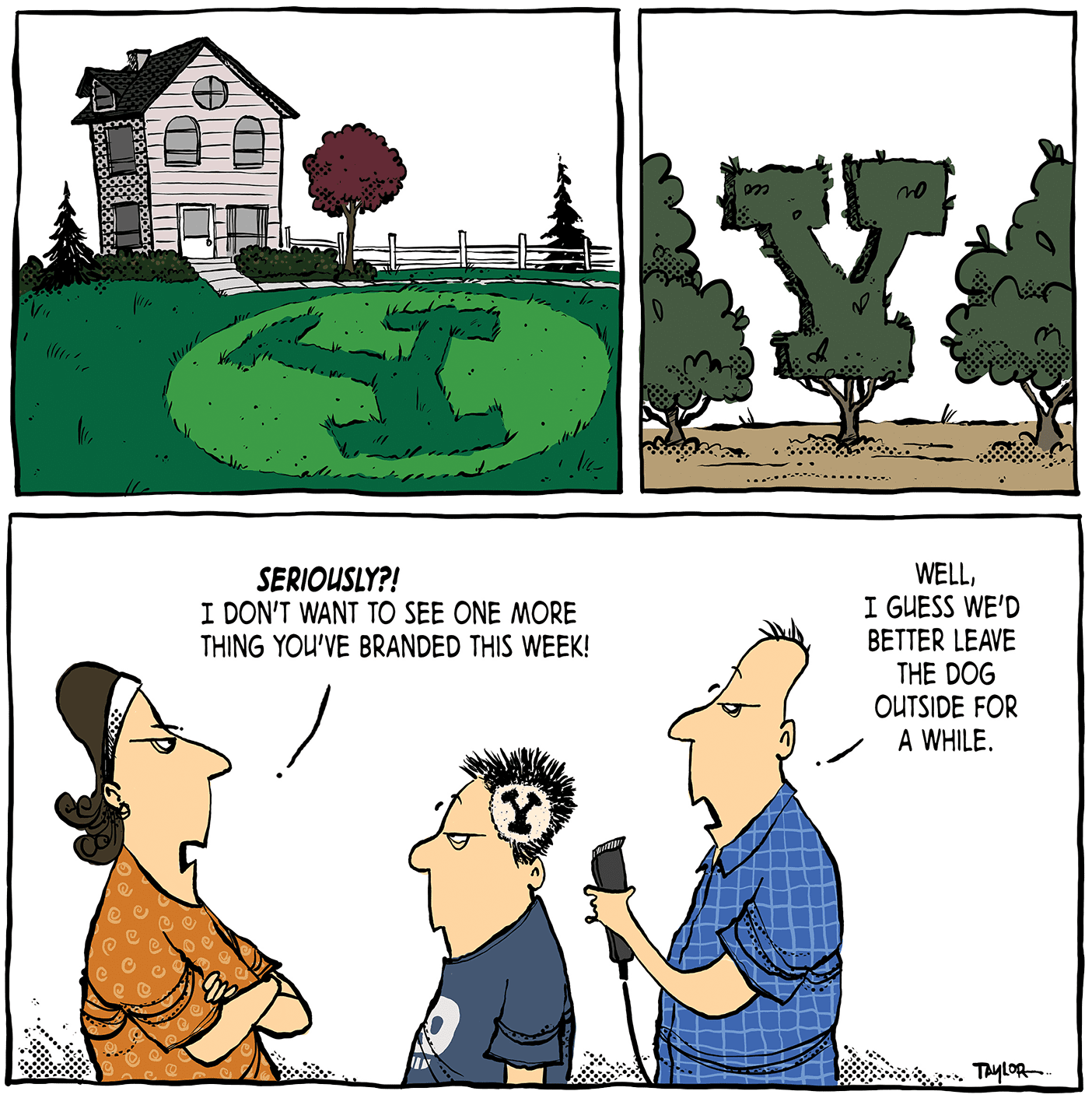A three panel comic: The first shows a house with a lawn emblazoned with the BYU Y. The second shows a group of trees, the middle one cut into the shape of a Y. The last panel shows a mom, a disgruntled son with a Y cut into his hair, and a dad holding a razor. The mom says "Seriously?! I don't want to see one more thing you've branded this week!" The dad replies, "Well I guess we'd better leave the dog outside for a while."