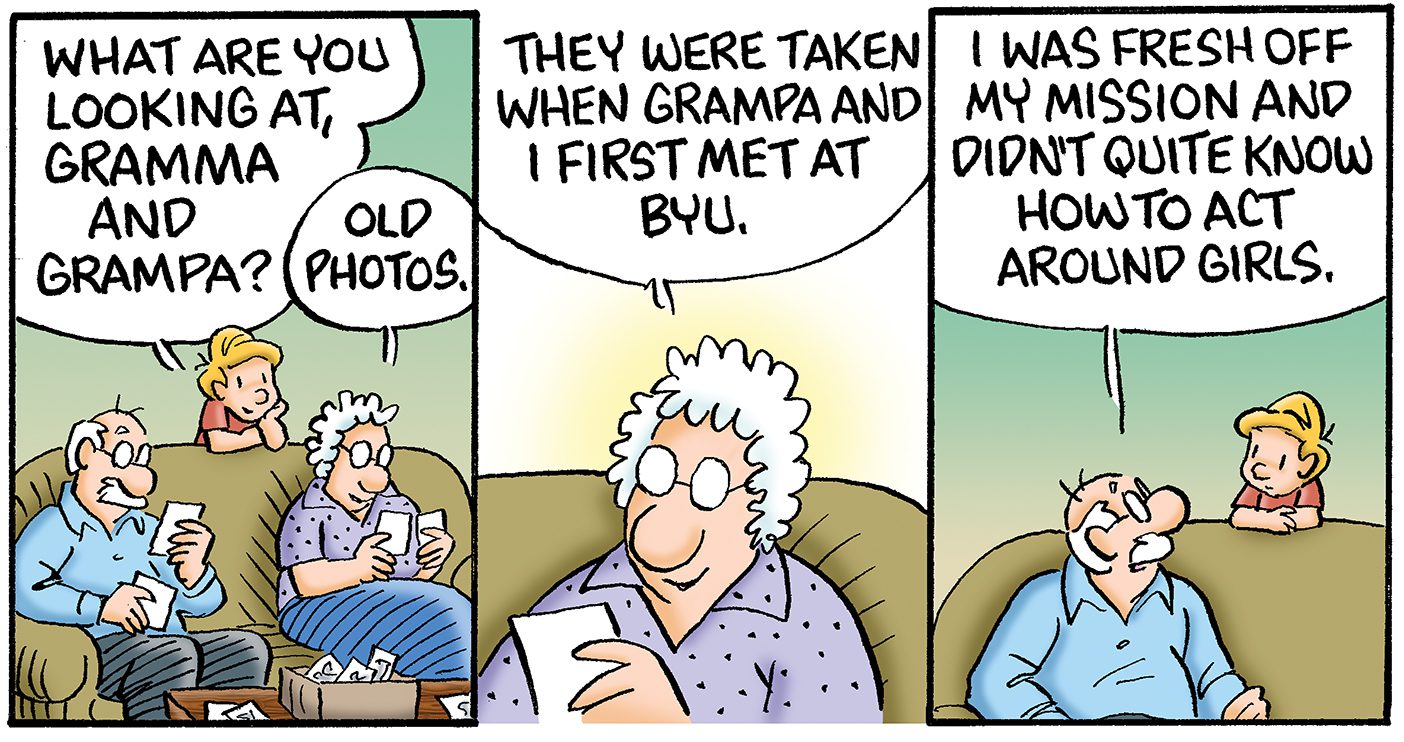 A three panel comic: The first shows a young grandson leaning over the couch to talk to his grandma and grandpa. He says, “What are you looking at Gramma and Grampa?” Grandma replies, “Old photos.” The second shows Grandma Opal holding an old photo, she explains, “They were taken when Grampa and I first met at BYU.” The third panel has Grandpa Earl looking to his grandson saying, “I was fresh off my mission and didn’t quite know how to act around girls.”