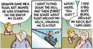 Part 3 of the comic: Panel 1 goes back to the grandson talking to his grandparents on the couch, grandma takes over the story saying, “Grampa gave me a push not aware he was standing on the end of my scarf.” Panel 2 shows the result of her being pushed with her scarf going taut and young Opal on the tube issuing an, “Ack!” sound. She reads, “I went flying down the hill and then ZING! the scarf went tight around my neck yanking me to a stop.” Panel 3 goes back to the couch, Grandma Opal touches her neck in remembrance, grandson says, “Whoa! Were you hurt?” She answers, “I had a rope burn around my neck, but I was okay.”