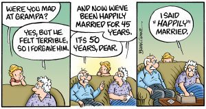 Part 4 of the comic: First panel, grandson asks, “Were you mad at Grampa?” She answers, “Yes, but we felt terrible so I forgave him.” Second Panel brings Grandpa in on the conversation, Grandma goes on, “And now we’ve been happily married for 45 years.” Grandpa chimes in, “It’s been 50 years, dear.” Third panel has the grandson hiding behind the couch, grandma answers, “I said ‘happily’ married.”
