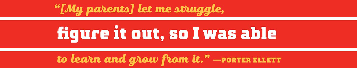 A designed quote that reads: "[My parents] let me struggle, figure it out, so I was able to learn and grow from it."--Porter Ellett