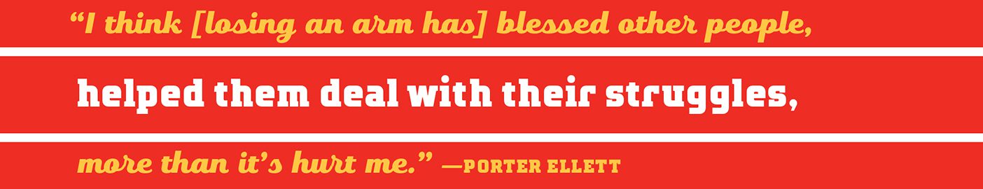 A quote which reads, "I think [losing an arm has] blessed other people, helped them deal with their struggles, more than it's hurt me."--Porter Ellett