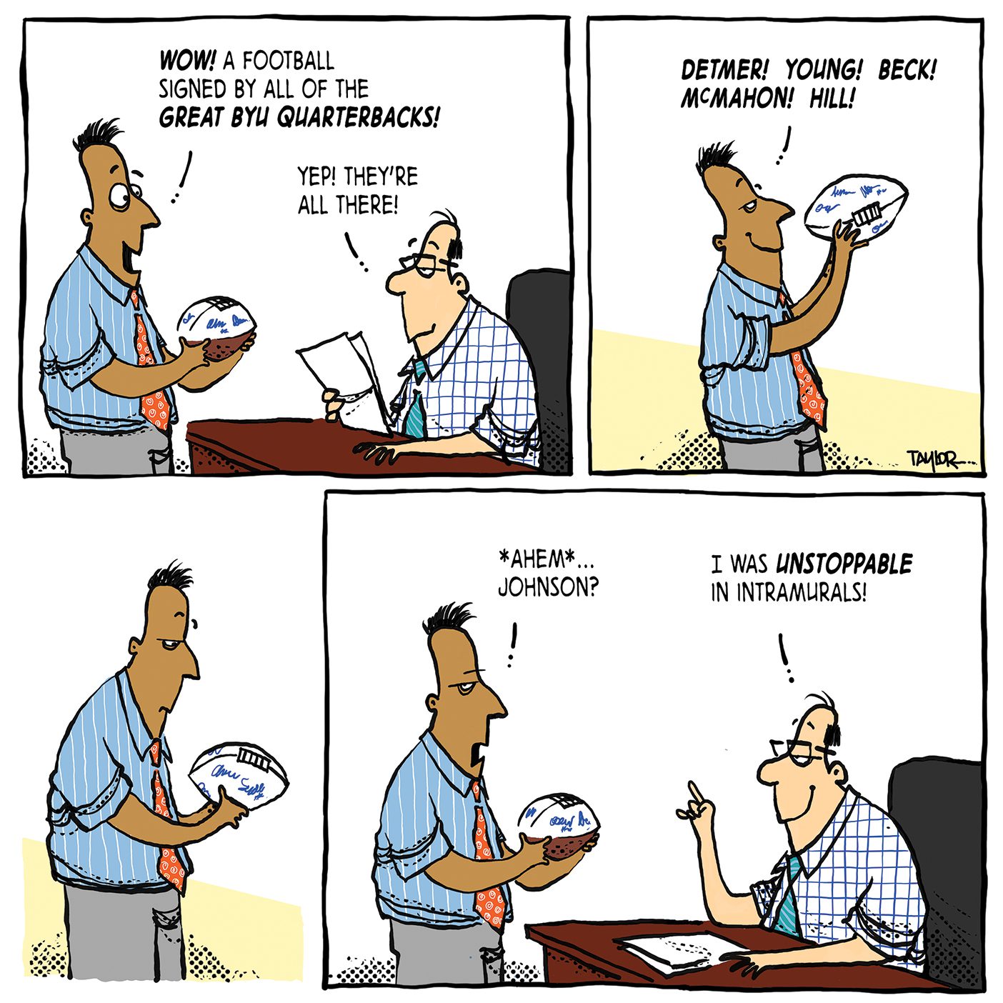 A 4 panel comic. The first panel shows an employee standing in front of his employer sitting at his desk. He has received a football as a gift and says, “WOWY, A football signed by all of the great BYU quarterbacks.” His boss calmly replies, “Yep, they’re all there.” The next panel shows the man looking closer at the football, and he begins to name the signatures, “Detmer, Young, Beck, McMahom, Hill!” The 3rd panel shows the man pause, frowning, and look confused at the football. The fourth panel shows him again in front of the desk looking up at his employer. It reads, “Ahem… Johnson?” The boss behind his desk has a coy smile and replies, “I was unstoppable in intramurals!”