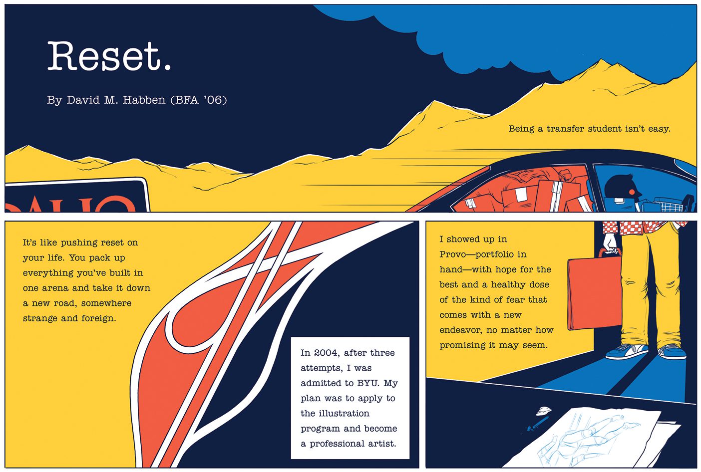 Part 1 of a comic: The first panel has the title, “Reset.” Showing a vague mountain scape. It reads, “Being a transfer student isn’t easy.” The next panel shows abstract lines separating different colors, it reads, “It’s like pushing reset on your life. You pack up everything you’ve built in one arena and take it down a new road, somewhere strange and foreign." The same panel continues, “In 2004, after three attempts, I was admitted to BYU. My plan was to apply to the illustration program and become a professional artist." Panel 3 then shows the legs and feet of the character with a sketch carrying case in hand, looking at a desk with a sketch upon it. Text reads, "I showed up in Provo--portfolio in hand--with hope for the best and a healthy dose of the kind of fear that comes with a new endeavor, no matter how promising it may seem.
