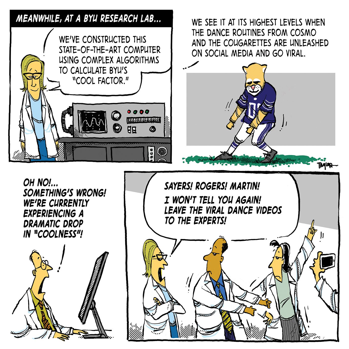 A comic; the first panel reads "Meanwhile, at a BYU research lab . . . " and shows a woman in a lab coat and glasses standing next to a machine. The scientist says, "We've constructed this state-of-the-art computer using complex algorithms to calculate BYU's "cool factor."" In the next panel, Cosmo is dancing on the football field. The scientist continues speaking, saying "We see it at its highest levels when the dance routines from Cosmo and the Cougarettes are unleashed on social media and go viral." The third panel shows a different scientist looking panicked while sitting at a computer. He says, "On no! . . . Something's wrong! We're currently experiencing a dramatic drop in "coolness"!" The fourth and final panel shows two scientists dancing and another scientist filming them. The scientist from the first panel stands by them with her arms folded saying "Sayers! Rogers! Martin! I won't tell you again! Leave the viral dance videos to the experts!"