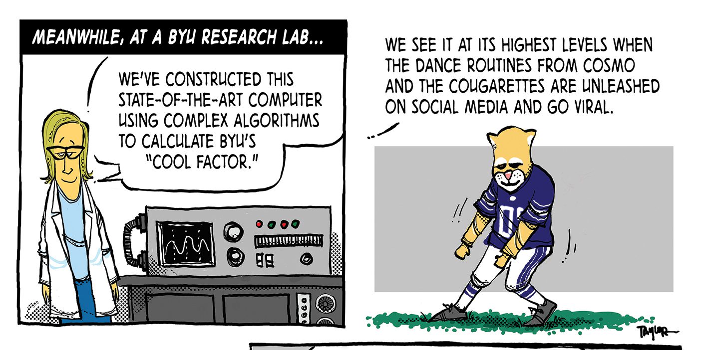 A comic; the first panel reads "Meanwhile, at a BYU research lab . . . " and shows a woman in a lab coat and glasses standing next to a machine. The scientist says, "We've constructed this state-of-the-art computer using complex algorithms to calculate BYU's "cool factor."" In the next panel, Cosmo is dancing on the football field. The scientist continues speaking, saying "We see it at its highest levels when the dance routines from Cosmo and the Cougarettes are unleashed on social media and go viral. The third panel shows a different scientist looking panicked while sitting at a computer. He says, "On no! . . . Something's wrong! We're currently experiencing a dramatic drop in "coolness"!" The fourth and final panel shows two scientists dancing and another scientist filming them. The scientist from the first panel stands by them with her arms folded saying "Sayers! Rogers! Martin! I won't tell you again! Leave the viral dance videos to the experts!"