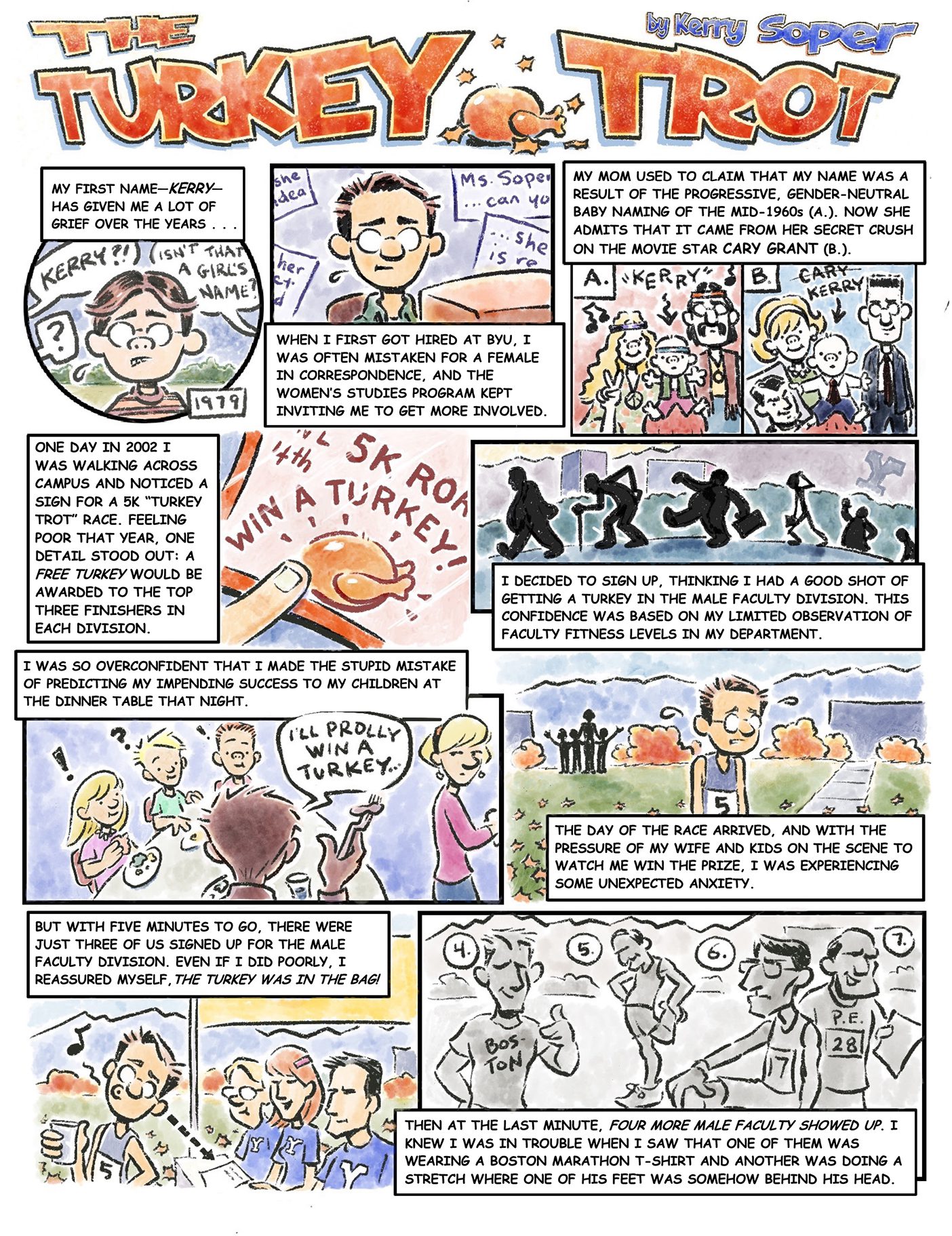 A Comic titled "The Turkey Trot" by Kerry Soper. Panel 1: Kerry, a middle-aged man is drawn breaking into a sweat as he reflects: “My first name--Kerry has given me a lot of grief over the years.” Behind him there are speech bubbles coming from people asking things such as: “Isn’t that a girl’s name?” Panel 2: Kerry sits in front of a computer screen, still breaking a sweat. And in the text box he continues to reflect over his name: “When I first got hired at BYU, I was often mistaken for a female in correspondence, and the women’s studies program kept inviting me to get more involved.” Panel 3: There are 2 different images here. Image A is a picture of two hippie parents and their baby son. The mom throws up a peace sign. Image B shows an average suburban-looking family of two parents and their baby boy. The baby boy is holding a picture of actor Cary Grant. The text box reads: “My mom used to claim that my name was a result of the progressive, gender-neutral baby naming of the mid-1960s (A.). Now she admits that it came from her secret crush on the movie star Cary Grant (B.)." Panel 4: A finger points to an orange flyer that reads “5K WIN A TURKEY”. The text box reads, “One day in 2002 I was walking across campus and noticed a sign for a 5K “Turkey Trot” race. Feeling poor that year, one detail stood out: a free turkey would be awarded to the top three finishers in each division.” Panel 5: The image shows a series of what presumably would be the silhouettes of BYU professors walking in front Y mountain. Most are overweight, or walking with some sort of impairment or difficulty. The text box reads: “I decided to sign up, thinking that I had a good shot of getting a turkey in the male faculty division. This confidence was based on my limited observation of faculty fitness levels in my department.” Panel 6: A family is shown sitting around the dinner table eating. Kerry is talking to his 3 children who have confused and amused looks on their faces while his wife is off to the side looking exasperated. A speech bubble coming from Kerry says, “I’ll prolly win a turkey . . . ” The text box reads: “I was so confident that I made the stupid mistake of predicting my impending success to my children at the dinner table that night.” Panel 7: Kerry is shown the day of the race in a running tank top with the number 5 on his chest. His shoulders are slumped, and he is breaking a sweat once again as fall leaves fall behind him. The outline of his family waves to him from the sidelines. The text box reads: “The day of the race arrived, and with the pressure of my wife and kids on the scene to watch me win the prize, I was experiencing some unexpected anxiety.” Panel 8: Kerry stands in front of the registration table, where 3 students are checking people in. He is relaxed, holds some sort of cup and is singing. The text box reads: “But with five minutes to go, there were just three of us signed up for the male faculty division. Even if I did poorly, I reassured myself, the turkey was in the bag!" Panel 9: This art is in black and white. It depicts 4 men in good shape, stretching, flexing, and wearing t-shirts that say things such as “Boston” and “P.E.”. The text box reads: “Then at the last minute, four more male faculty showed up. I knew I was in trouble when I saw that one of them was wearing a Boston Marathon t-shirt and another was doing a stretch where one of his feet was somehow behind his head.”