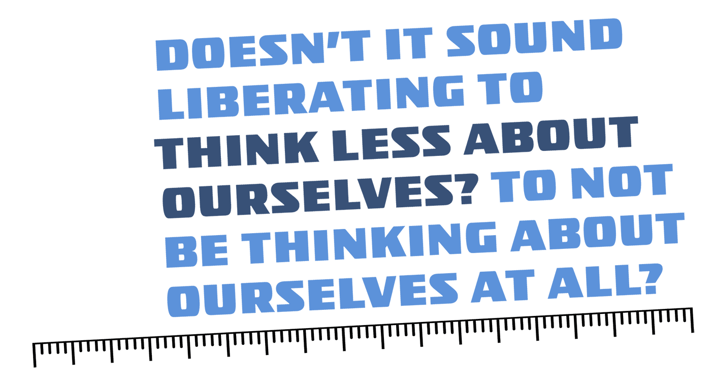 Quote: "Doesn't it sound liberating to think less about ourselves? To not be thinking about ourselves at all?"