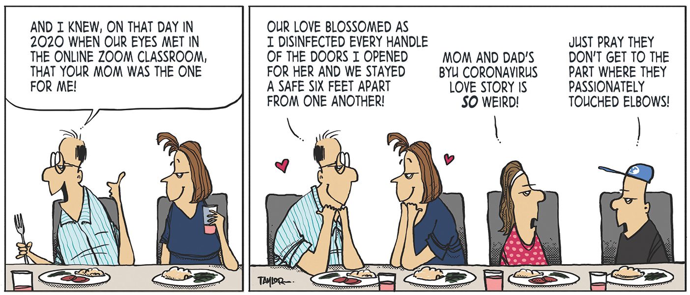 A comic depicting a father, mother, daughter, and son eating together. Father says, "And I knew, on that day in 2020 when our eyes met in the Zoom online classroom, that your mom was the one for me!" The parents look at each other lovingly as he says, "Our love blossomed as I disinfected every handle of the doors I opened for her and we stayed a safe six feet apart from one another." Looking annoyed, the daughter says, "Mom and Dad's BYU coronavirus love story is SO weird!" Her brother replies, "Just pray they don't get to the part where they passionately touched elbows!"