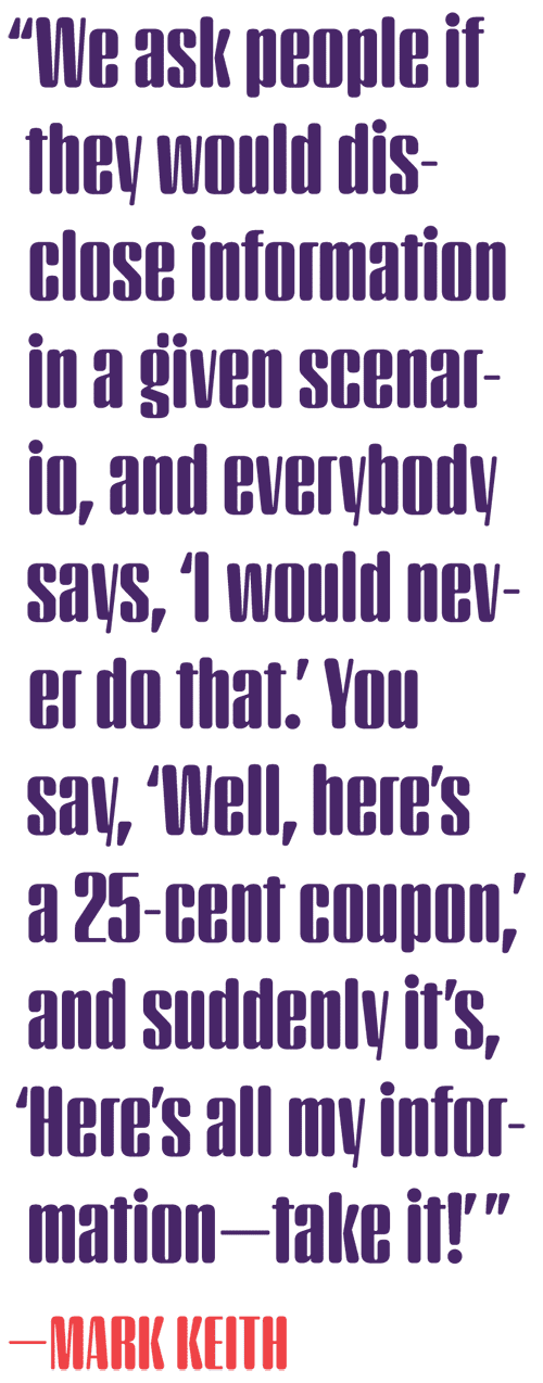 Quote by Mark Keith: &ldquo;We ask people if they would disclose information in a given scenario, and everybody says, &lsquo;I would never do that.&rsquo; You say, &lsquo;Well, here&rsquo;s a 25-cent coupon,&rsquo; and suddenly it&rsquo;s, &lsquo;Here&rsquo;s all my information—take it!&rsquo;&rdquo;