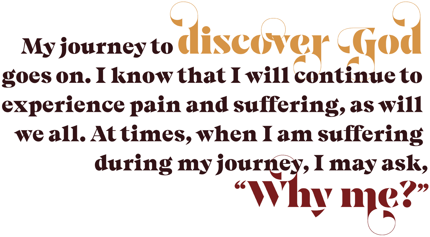 A designed quote that reads, "My journey to discover God goes on. I know that I will continue to experience pain and suffering, as will we all. At times, when I am suffering during my journey, I may ask, 'Why me?'"