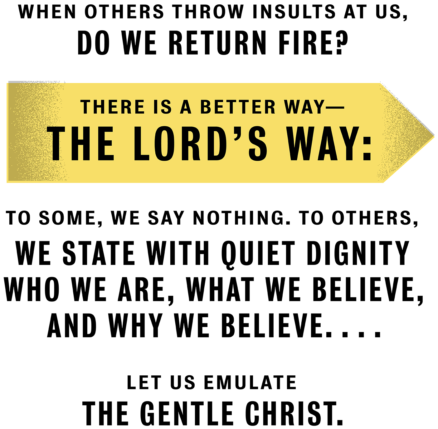 When others throw insults at us, do we return fire? There is a better way—the Lord’s way: To some, we say nothing. To others, we state with quiet dignity who we are, what we believe, and why we believe. We stand confident in our faith in God, trusting that He will uphold us in our trials. Let us emulate the gentle Christ.When others throw insults at us, do we return fire? There is a better way—the Lord’s way: To some, we say nothing. To others, we state with quiet dignity who we are, what we believe, and why we believe. We stand confident in our faith in God, trusting that He will uphold us in our trials. Let us emulate the gentle Christ.