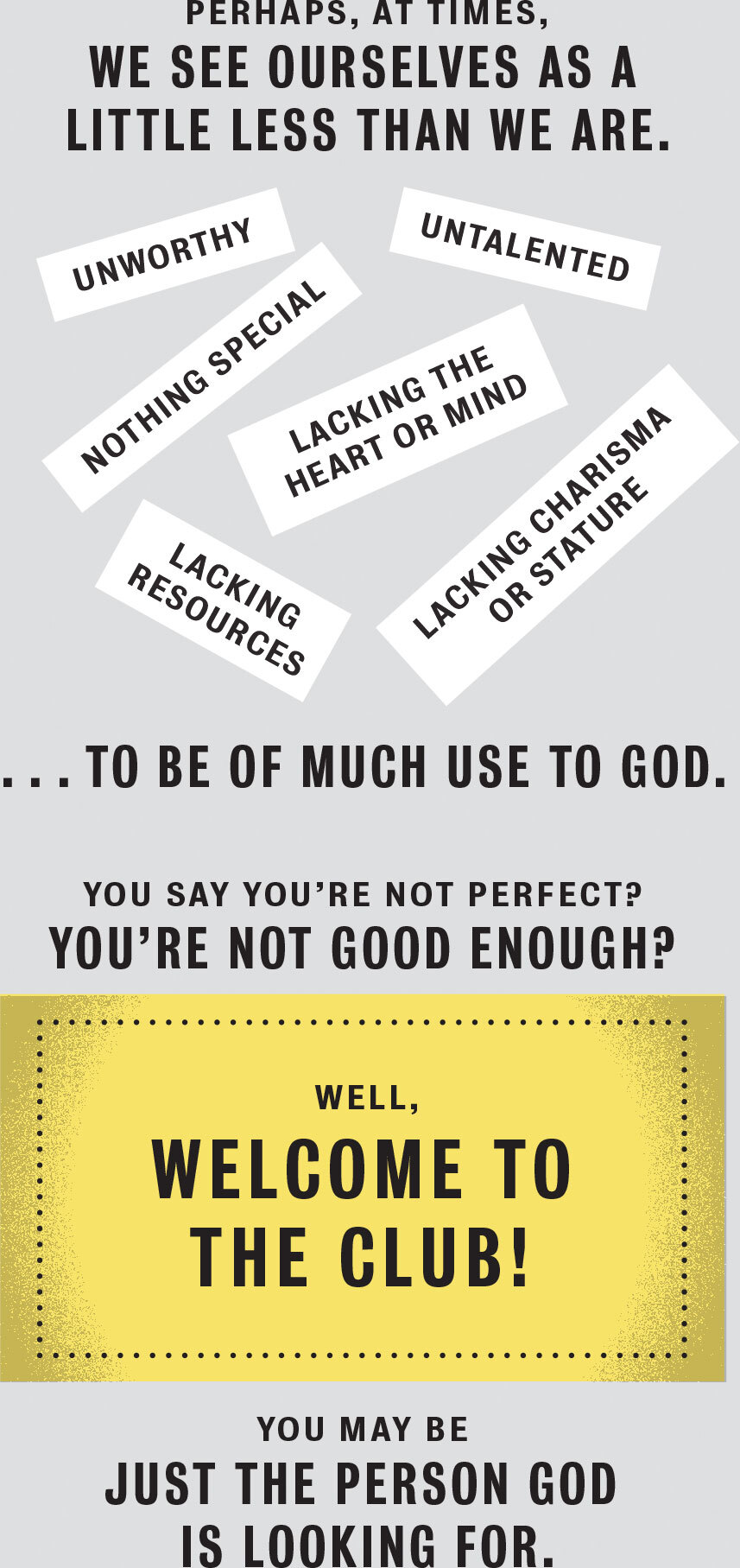 Perhaps, at times, we see ourselves as a little less than we are. Unworthy. Untalented. Nothing special. Lacking the heart, mind, resources, charisma, or stature to be of much use to God. You say you’re not perfect? You’re not good enough? Well, welcome to the club! You may be just the person God is looking for.