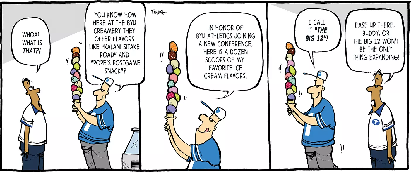 Comic strip starts with man looking at another man with a ice cream cone piled with scoops of ice cream. he asks, "Whoa! What is that?!" "You know how here at the BYU creamery they offer flavors like 'Kalani Sitake Road' and 'Pope's Postgame Snack'?" He licks his lip and looks to the top of his ice cream tower. "In honor of BYU Athletics joining a new conference, here is a dozen scoops of my favorite ice cream flavors. I call it 'The BIg 12'!" He begins to walk away from the first man, who says, "Ease up there buddy, or the Big 12 won't be the only thing expanding!"