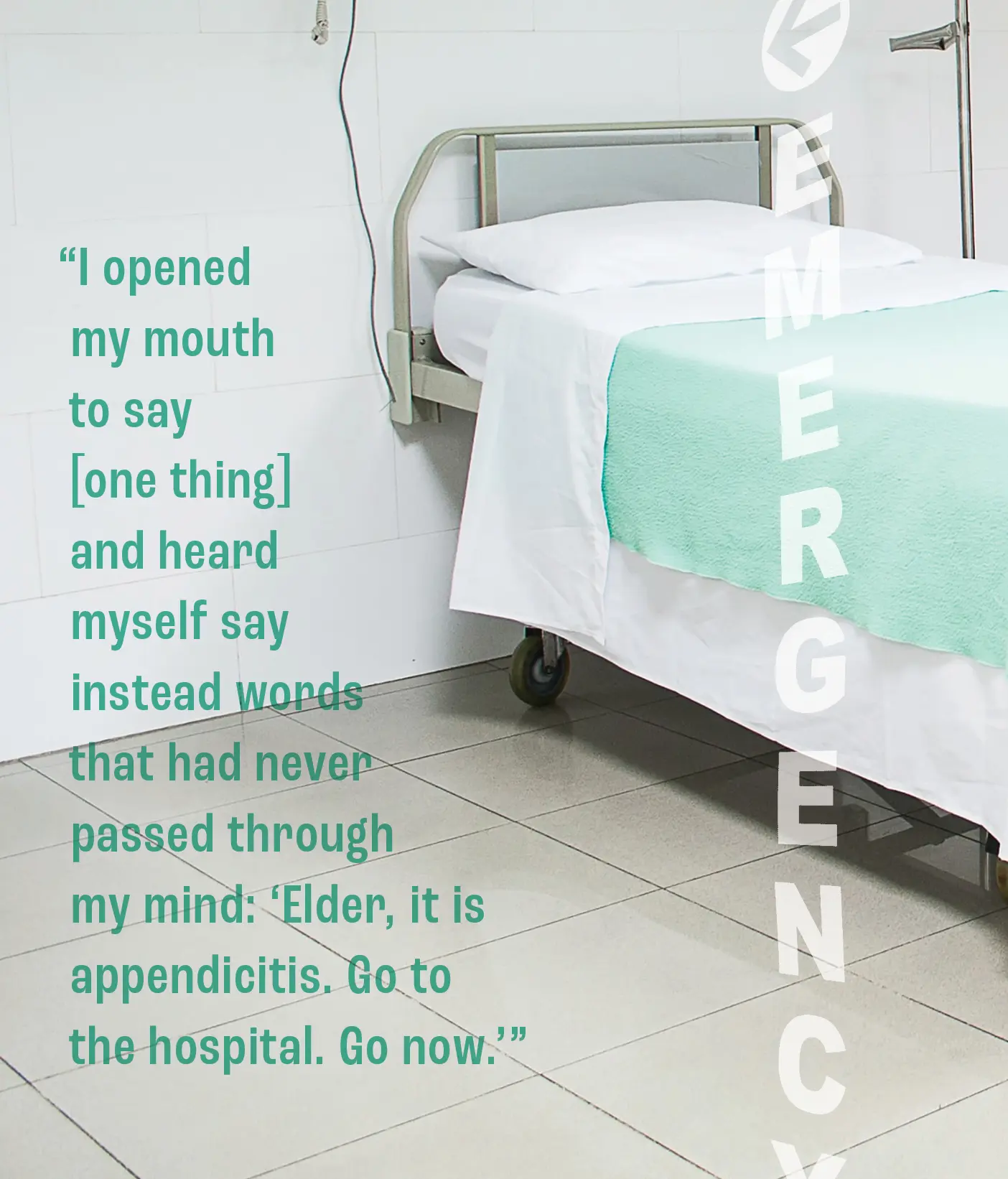 A photo of a hospital bed with a an emergency room sign printed on top. A quote overhead reads, "I opened my mouth to say [one thing] and heard myself say instead words that had never passed through my mind: 'Elder, it is appendicitis. Go to the hospital. Go now.'"