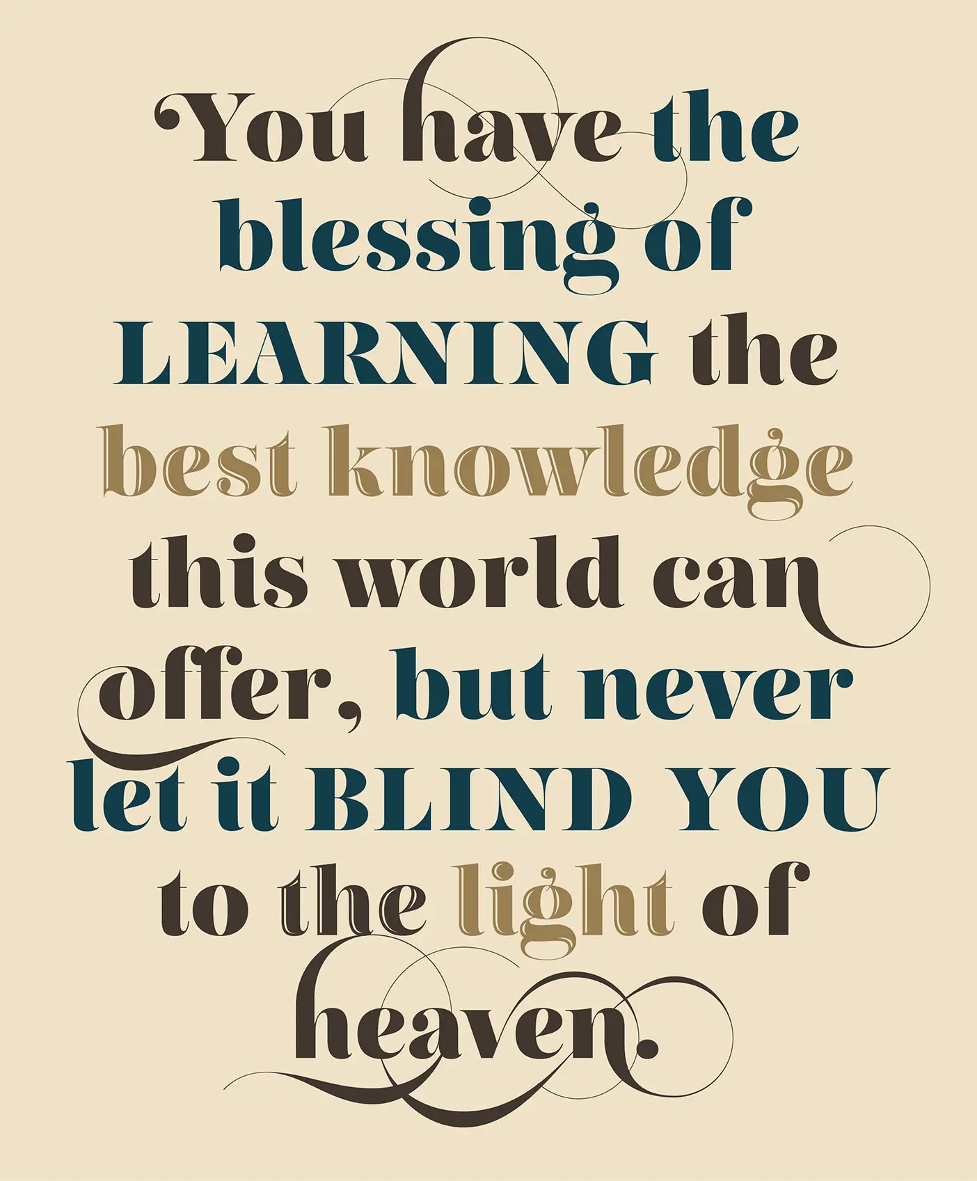 You have the blessing of LEARNING the best knowledge this world can offer, but never let it BLIND YOU to the light of heaven.