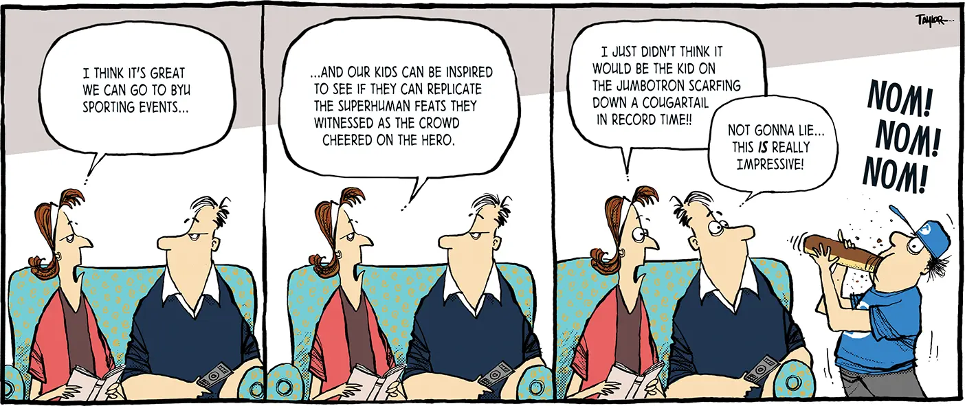 The comic has three segments. A husband and wife sit on the couch and the wife says, "I think it's great we can go to BYU sporting events . . ." In the second segment the wife continues, ". . . and our kids can be inspired to see if they can replicate the superhuman feats they witnessed as the crowd cheered on the hero." In the third segment she says, "I just didn't think it would be the kid on the jumbotron scarfing down a Cougartail in record time!!" The husband says, "Not gonna lie . . . this IS really impressive!" They both stare at their son scarfing down a Cougartail while wearing a BYU shirt and hat with the caption "NOM! NOM! NOM!"