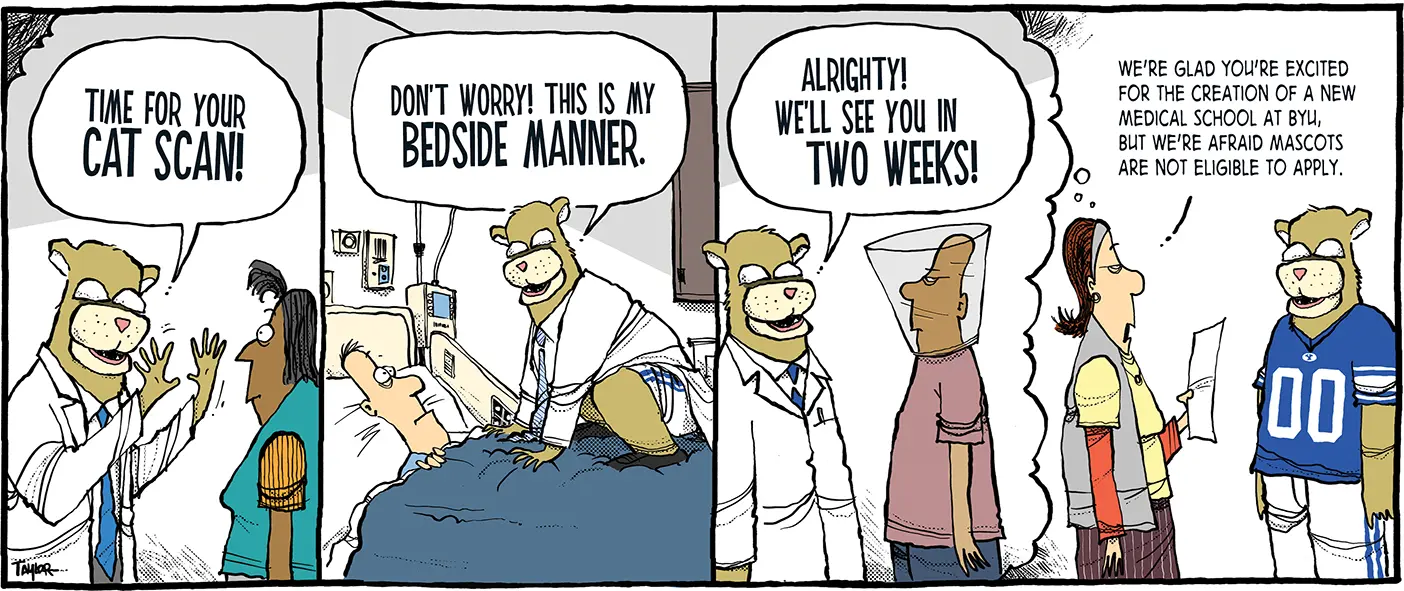 The comic has four segments. In the first, a doctor dressed as Cosmo the Cougar says "Time for your cat scan!" to a woman who looks scared. In the next, Cosmo crouches above someone on a bed and says, "Don't worry! This is my bedside manner." In the third, Cosmo says "Alrighty! We'll see you in two weeks," to a man he put in a pet cone. In the fourth, a businesswoman is standing by Cosmo, now dressed in his normal outfit. She's imagining the previous segments and says, "We're glad that you're excited for the creation of a new medical school at BYU, but we're afraid new mascots are not eligible to apply."