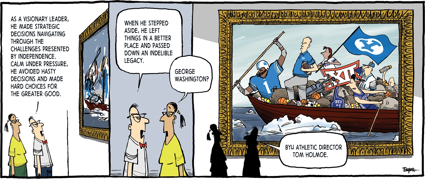 The comic strip has three panes. In the first, a man and woman stand in front of a painting. The man says, "As a visionary leader, he made strategic decisions navigating through the challenges presented by independence. Calm under pressure, he avoided hasty decisions and made hard choices for the greater god." In the second pane, the man continues, "When he stepped aside, he left things in a better place and passed down an indelible legacy," and the woman replies, "George Washington?" The final pane reveals that the painting spoofs Washington Crossing the Delaware by Emanuel Leutze. The boat is full of BYU sports gear and a BYU flag waves. At the helm stands recently retired BYU athletic director Tom Holmoe. The man says, "BYU athletic director Tom Holmoe."