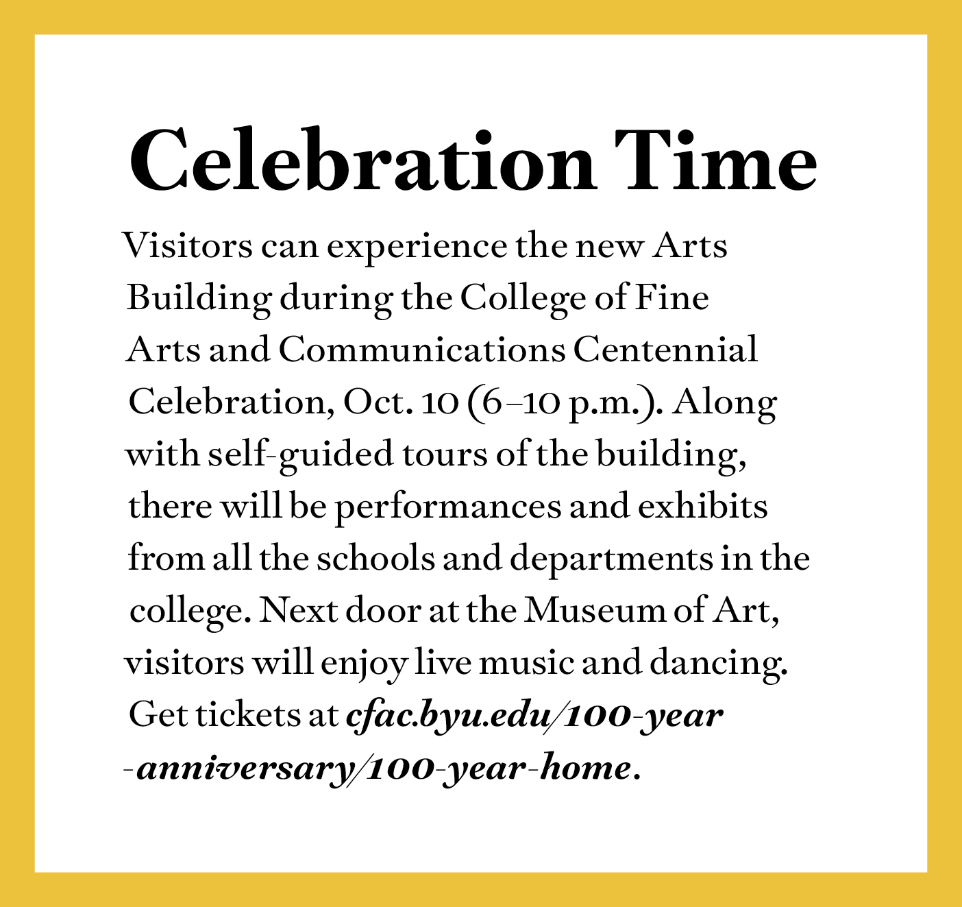 Celebration Time
Visitors can experience the new Arts Building during the College of Fine Arts and Communications Centennial Celebration, Oct. 10 (6–10 p.m.). Along with self-guided tours of the building, there will be performances and exhibits from all the schools and departments in the college. Next door at the Museum of Art, visitors will enjoy live music and dancing. Get tickets at cfac.byu.edu/100-year
-anniversary/100-year-home.
