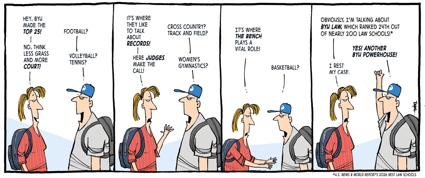 A comic strip of a woman and a man talking to one another. The woman says, "Hey, BYU made the top 25!" The man asks, "football?" The woman says, "No, think less grass and more court." "Volleyball? Tennis?"
 the man guesses. "It's where they like to talk about records," the woman says. "Cross country? Track and field?" guesses the man. "Here the judges make the call," says the woman. The man guesses, "women's gymnastics?" The woman says, "It's where the bench plays a vital role." The man guesses, "Basketball?" The woman says, "Obviously, I'm talking about BYU Law, which ranked 24th out of nearly 200 law schools!" The man shouts, "Yes! Another BYU powerhouse!" The woman says, "I rest my case."